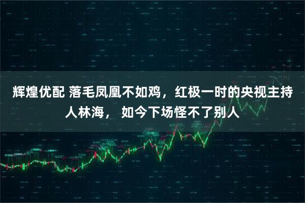 辉煌优配 落毛凤凰不如鸡，红极一时的央视主持人林海， 如今下场怪不了别人