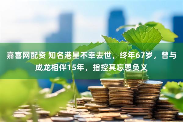 嘉喜网配资 知名港星不幸去世，终年67岁，曾与成龙相伴15年，指控其忘恩负义