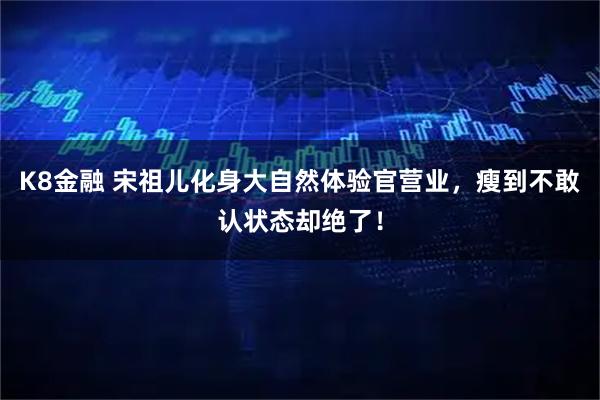 K8金融 宋祖儿化身大自然体验官营业，瘦到不敢认状态却绝了！