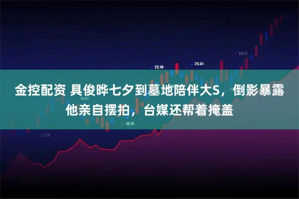 金控配资 具俊晔七夕到墓地陪伴大S，倒影暴露他亲自摆拍，台媒还帮着掩盖