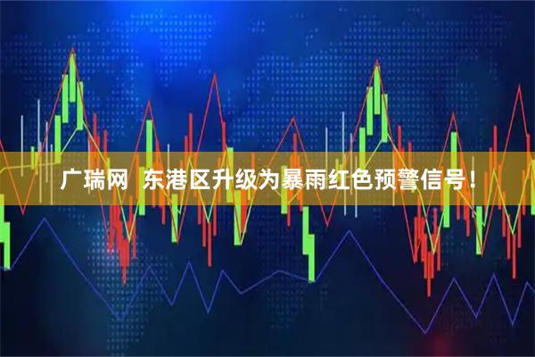 广瑞网  东港区升级为暴雨红色预警信号！