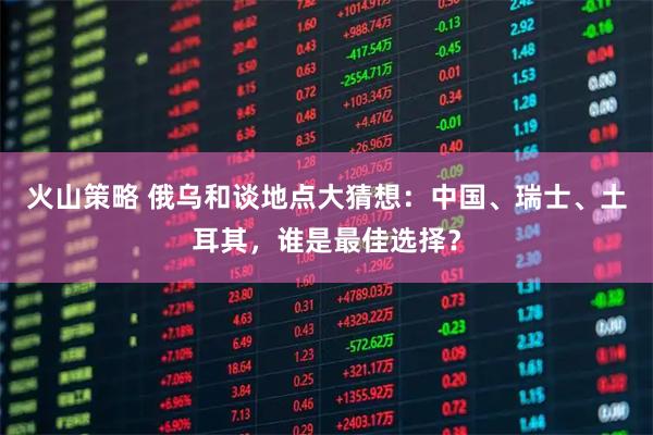 火山策略 俄乌和谈地点大猜想：中国、瑞士、土耳其，谁是最佳选择？