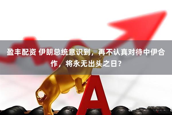 盈丰配资 伊朗总统意识到，再不认真对待中伊合作，将永无出头之日？