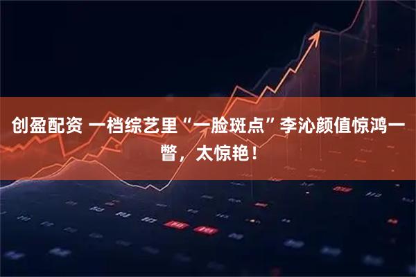 创盈配资 一档综艺里“一脸斑点”李沁颜值惊鸿一瞥，太惊艳！