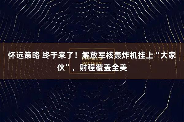 怀远策略 终于来了！解放军核轰炸机挂上“大家伙”，射程覆盖全美