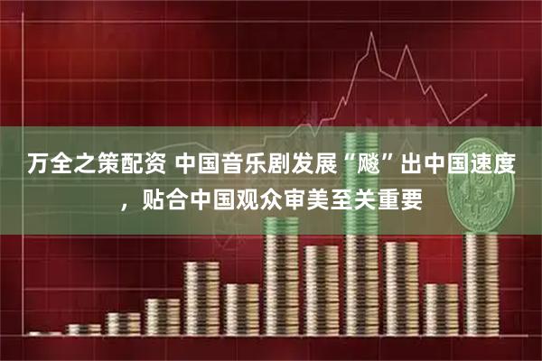 万全之策配资 中国音乐剧发展“飚”出中国速度，贴合中国观众审美至关重要
