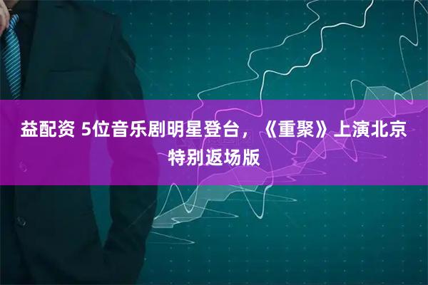 益配资 5位音乐剧明星登台，《重聚》上演北京特别返场版