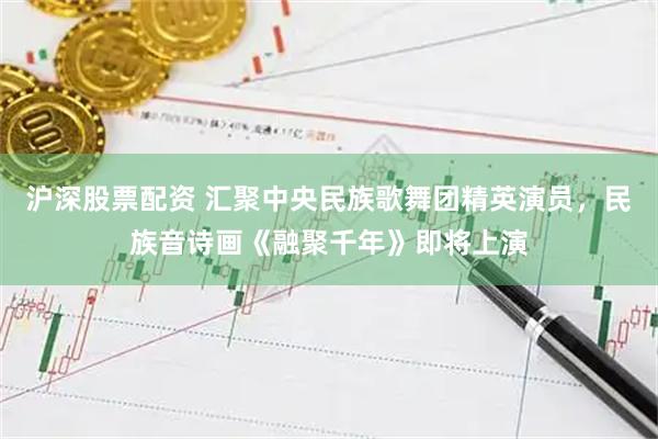 沪深股票配资 汇聚中央民族歌舞团精英演员，民族音诗画《融聚千年》即将上演