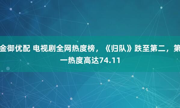 金御优配 电视剧全网热度榜，《归队》跌至第二，第一热度高达74.11