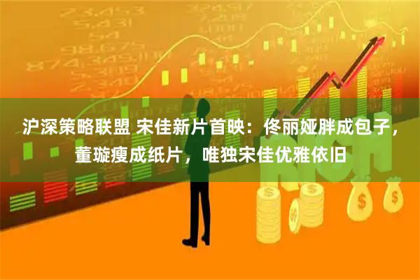 沪深策略联盟 宋佳新片首映：佟丽娅胖成包子，董璇瘦成纸片，唯独宋佳优雅依旧