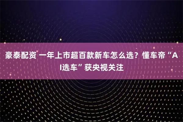 豪泰配资 一年上市超百款新车怎么选？懂车帝“AI选车”获央视关注