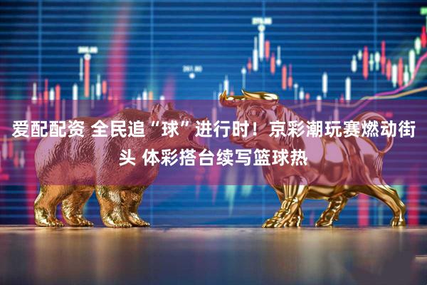 爱配配资 全民追“球”进行时！京彩潮玩赛燃动街头 体彩搭台续写篮球热