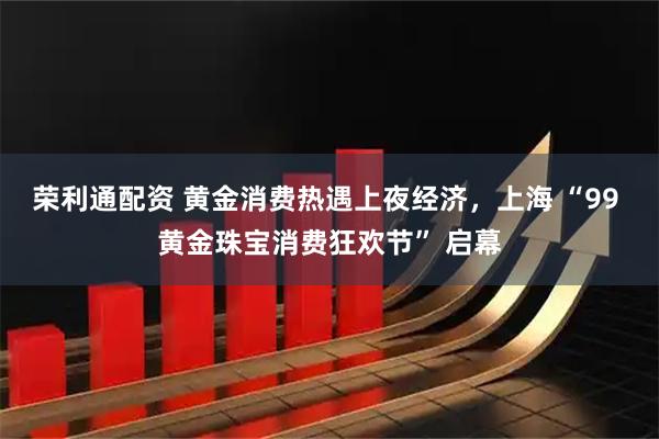 荣利通配资 黄金消费热遇上夜经济，上海 “99 黄金珠宝消费狂欢节” 启幕