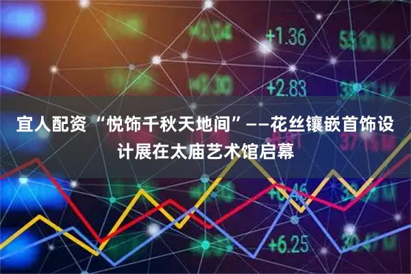 宜人配资 “悦饰千秋天地间”——花丝镶嵌首饰设计展在太庙艺术馆启幕