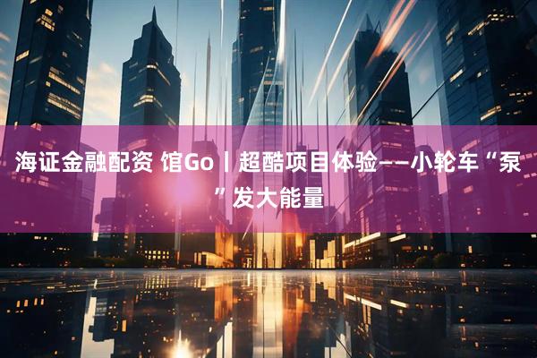 海证金融配资 馆Go丨超酷项目体验——小轮车“泵”发大能量