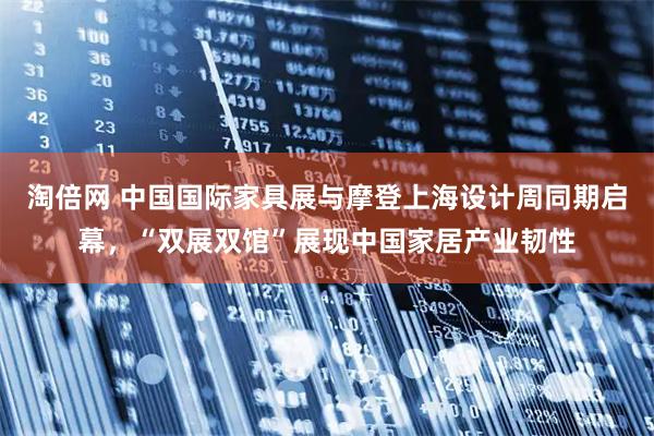 淘倍网 中国国际家具展与摩登上海设计周同期启幕，“双展双馆”展现中国家居产业韧性