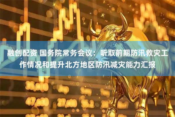融创配资 国务院常务会议：听取前期防汛救灾工作情况和提升北方地区防汛减灾能力汇报
