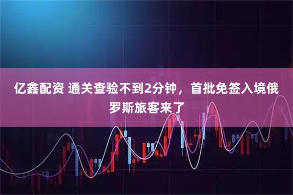 亿鑫配资 通关查验不到2分钟，首批免签入境俄罗斯旅客来了