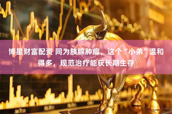 博星财富配资 同为胰腺肿瘤，这个“小弟”温和得多，规范治疗能获长期生存