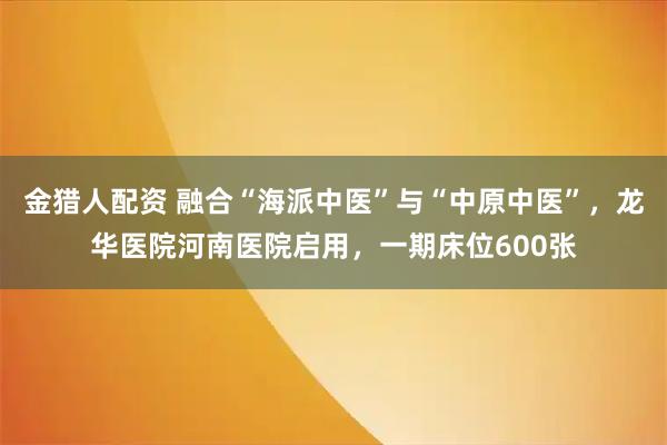 金猎人配资 融合“海派中医”与“中原中医”，龙华医院河南医院启用，一期床位600张