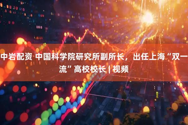 中岩配资 中国科学院研究所副所长，出任上海“双一流”高校校长 | 视频