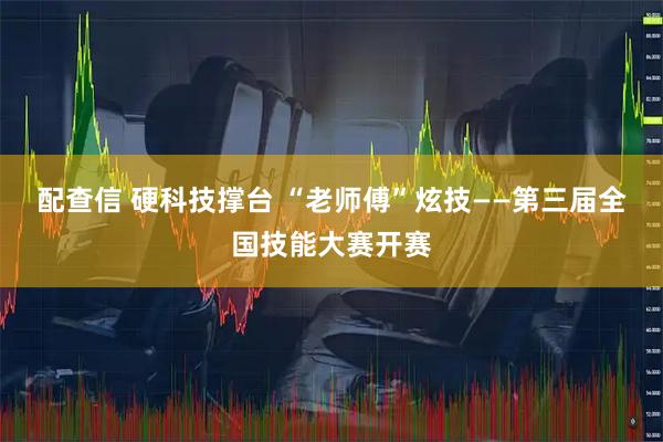 配查信 硬科技撑台 “老师傅”炫技——第三届全国技能大赛开赛