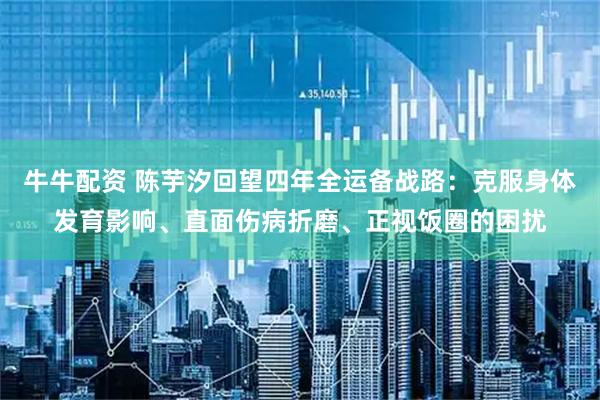 牛牛配资 陈芋汐回望四年全运备战路：克服身体发育影响、直面伤病折磨、正视饭圈的困扰