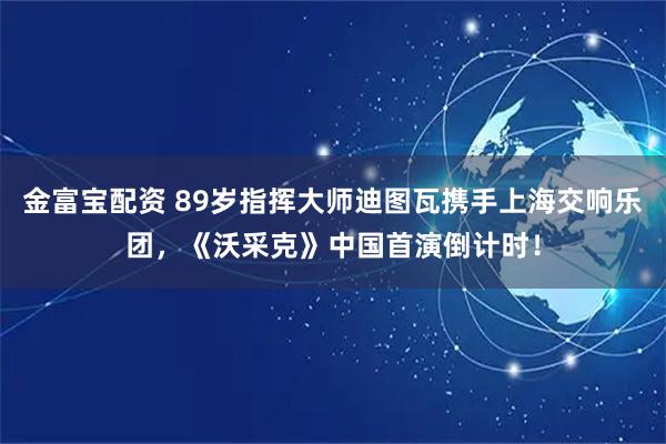 金富宝配资 89岁指挥大师迪图瓦携手上海交响乐团，《沃采克》中国首演倒计时！