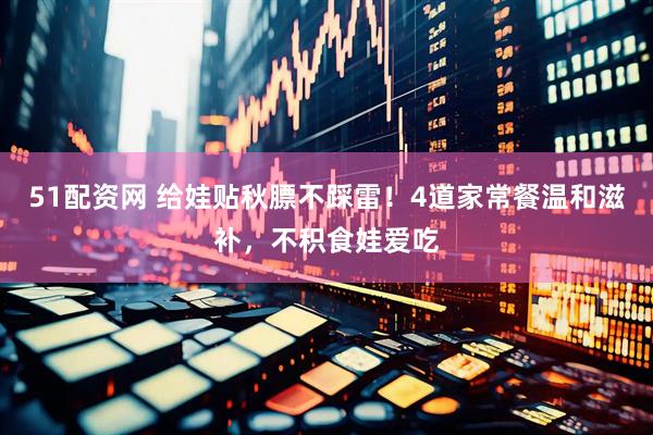51配资网 给娃贴秋膘不踩雷！4道家常餐温和滋补，不积食娃爱吃