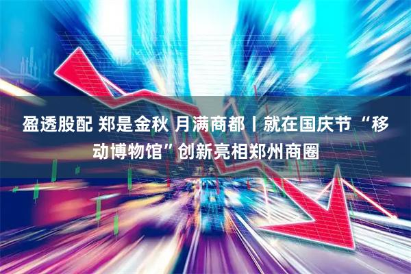 盈透股配 郑是金秋 月满商都丨就在国庆节 “移动博物馆”创新亮相郑州商圈