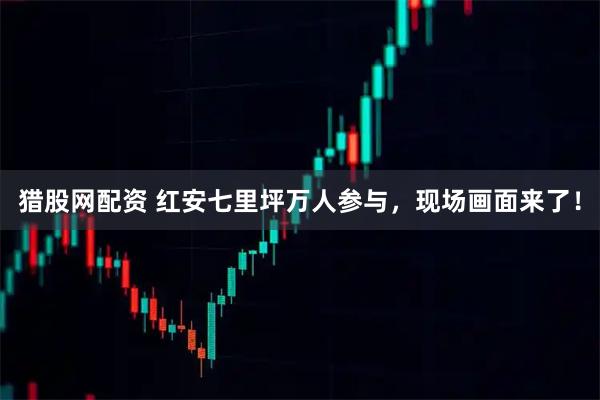 猎股网配资 红安七里坪万人参与，现场画面来了！