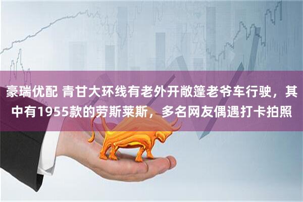 豪瑞优配 青甘大环线有老外开敞篷老爷车行驶，其中有1955款的劳斯莱斯，多名网友偶遇打卡拍照