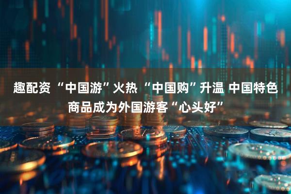 趣配资 “中国游”火热 “中国购”升温 中国特色商品成为外国游客“心头好”
