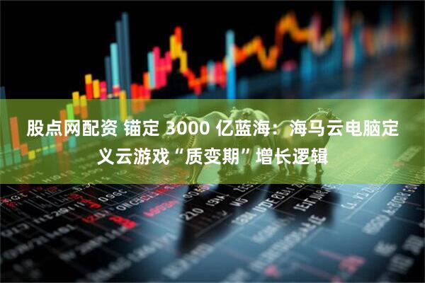 股点网配资 锚定 3000 亿蓝海：海马云电脑定义云游戏“质变期”增长逻辑