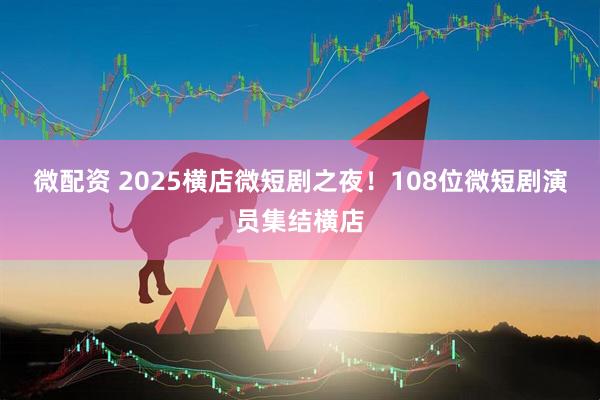 微配资 2025横店微短剧之夜！108位微短剧演员集结横店
