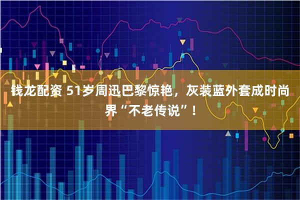 钱龙配资 51岁周迅巴黎惊艳，灰装蓝外套成时尚界“不老传说”！