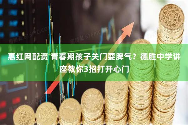 惠红网配资 青春期孩子关门耍脾气？德胜中学讲座教你3招打开心门