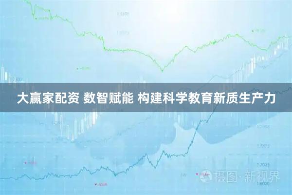 大赢家配资 数智赋能 构建科学教育新质生产力