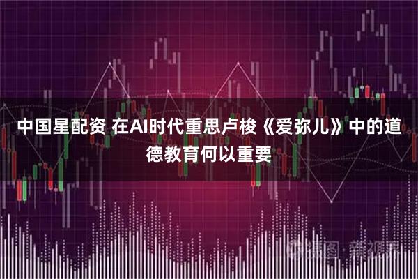 中国星配资 在AI时代重思卢梭《爱弥儿》中的道德教育何以重要