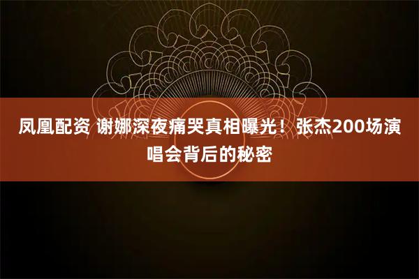 凤凰配资 谢娜深夜痛哭真相曝光！张杰200场演唱会背后的秘密