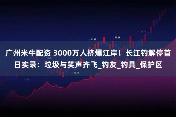 广州米牛配资 3000万人挤爆江岸!长江钓解停首日实录:垃圾与笑声齐飞_钓友_钓具_保护区