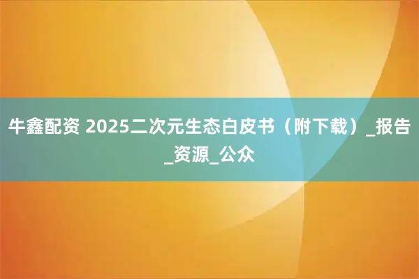 牛鑫配资 2025二次元生态白皮书（附下载）_报告_资源_公众