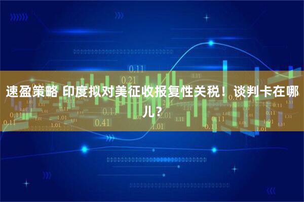 速盈策略 印度拟对美征收报复性关税！谈判卡在哪儿？