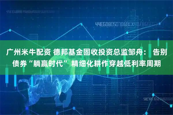 广州米牛配资 德邦基金固收投资总监邹舟： 告别债券“躺赢时代” 精细化耕作穿越低利率周期