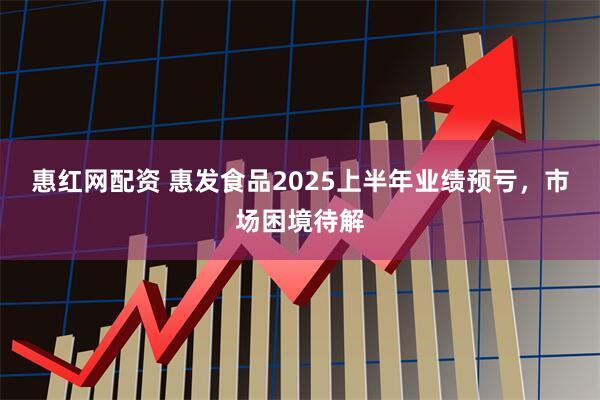 惠红网配资 惠发食品2025上半年业绩预亏，市场困境待解