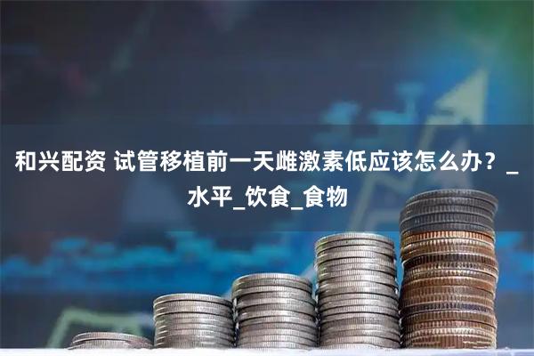 和兴配资 试管移植前一天雌激素低应该怎么办？_水平_饮食_食物