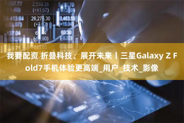我要配资 折叠科技、展开未来丨三星Galaxy Z Fold7手机体验更高端_用户_技术_影像