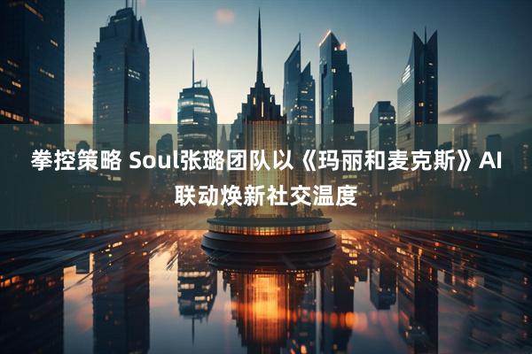 拳控策略 Soul张璐团队以《玛丽和麦克斯》AI联动焕新社交温度