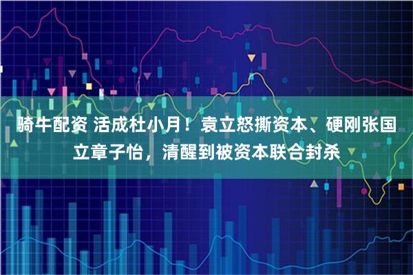 骑牛配资 活成杜小月！袁立怒撕资本、硬刚张国立章子怡，清醒到被资本联合封杀