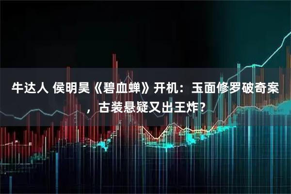 牛达人 侯明昊《碧血蝉》开机：玉面修罗破奇案，古装悬疑又出王炸？